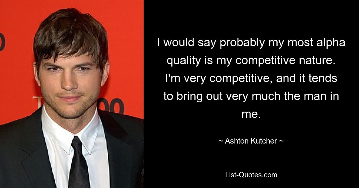 I would say probably my most alpha quality is my competitive nature. I'm very competitive, and it tends to bring out very much the man in me. — © Ashton Kutcher