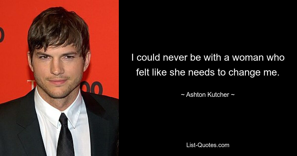 I could never be with a woman who felt like she needs to change me. — © Ashton Kutcher