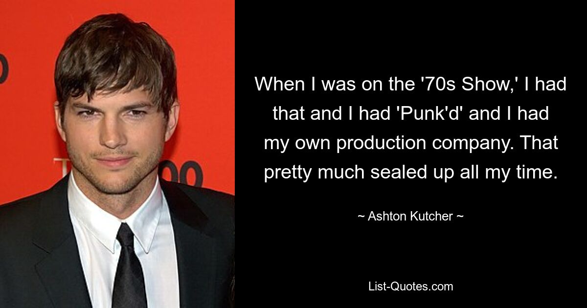 When I was on the '70s Show,' I had that and I had 'Punk'd' and I had my own production company. That pretty much sealed up all my time. — © Ashton Kutcher