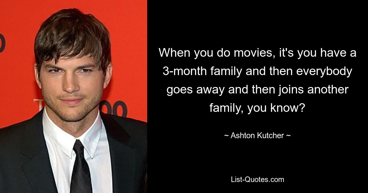 When you do movies, it's you have a 3-month family and then everybody goes away and then joins another family, you know? — © Ashton Kutcher