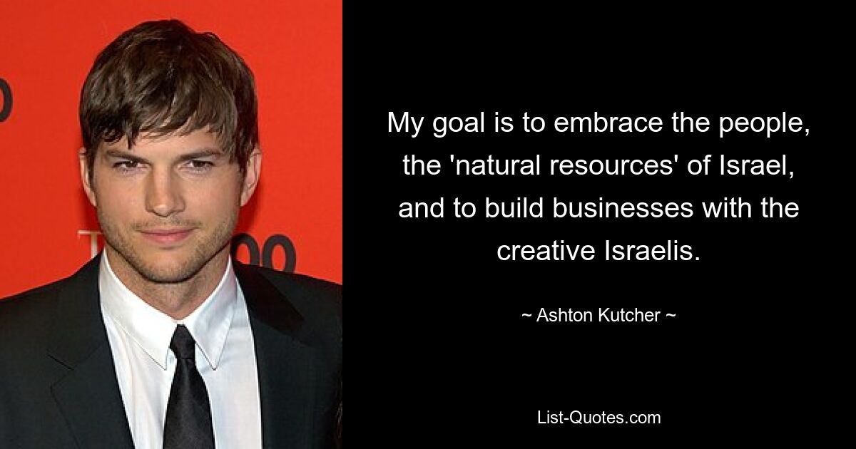 My goal is to embrace the people, the 'natural resources' of Israel, and to build businesses with the creative Israelis. — © Ashton Kutcher