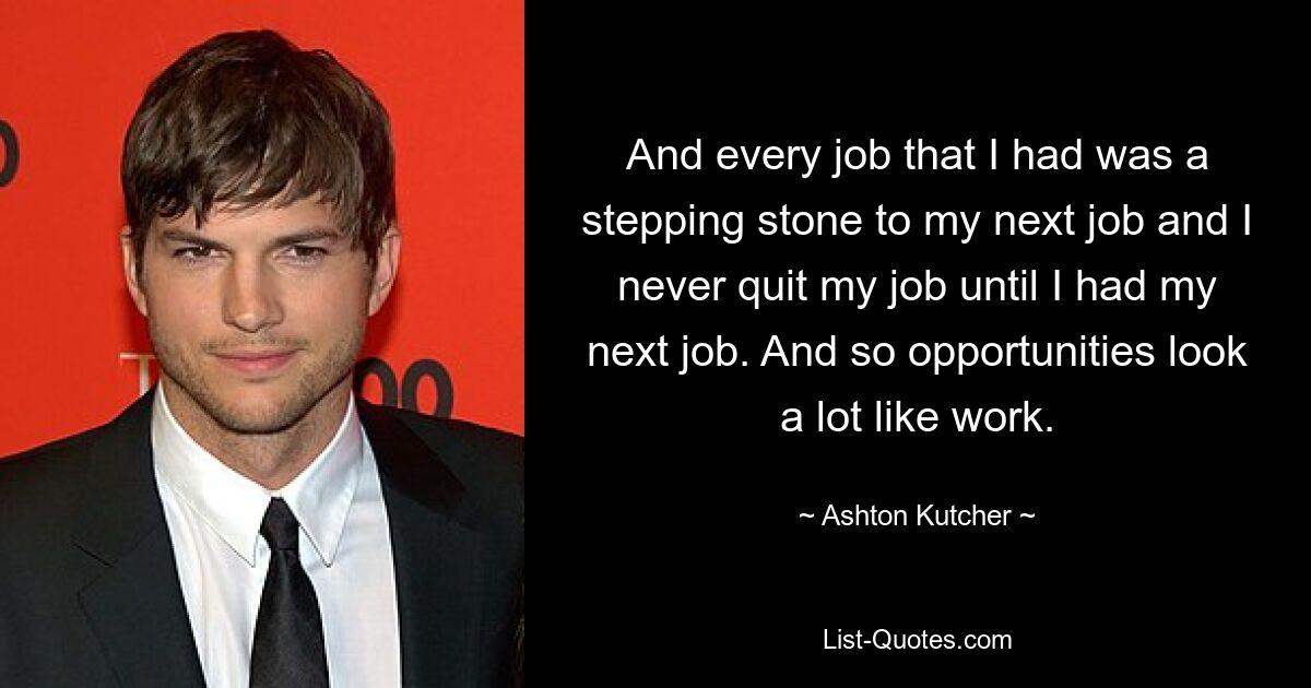 Und jeder Job, den ich hatte, war ein Sprungbrett zu meinem nächsten Job, und ich habe meinen Job nie gekündigt, bis ich meinen nächsten Job hatte. Und so sehen Chancen sehr nach Arbeit aus. — © Ashton Kutcher 