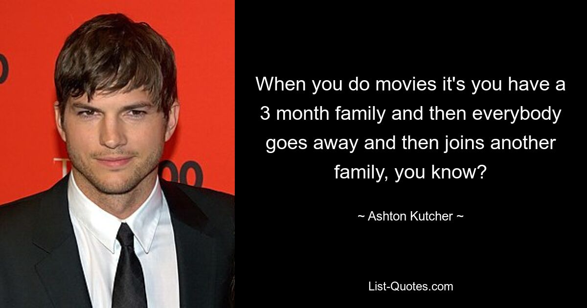 When you do movies it's you have a 3 month family and then everybody goes away and then joins another family, you know? — © Ashton Kutcher