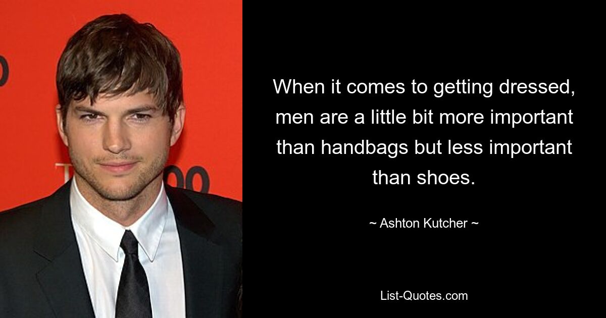 When it comes to getting dressed, men are a little bit more important than handbags but less important than shoes. — © Ashton Kutcher