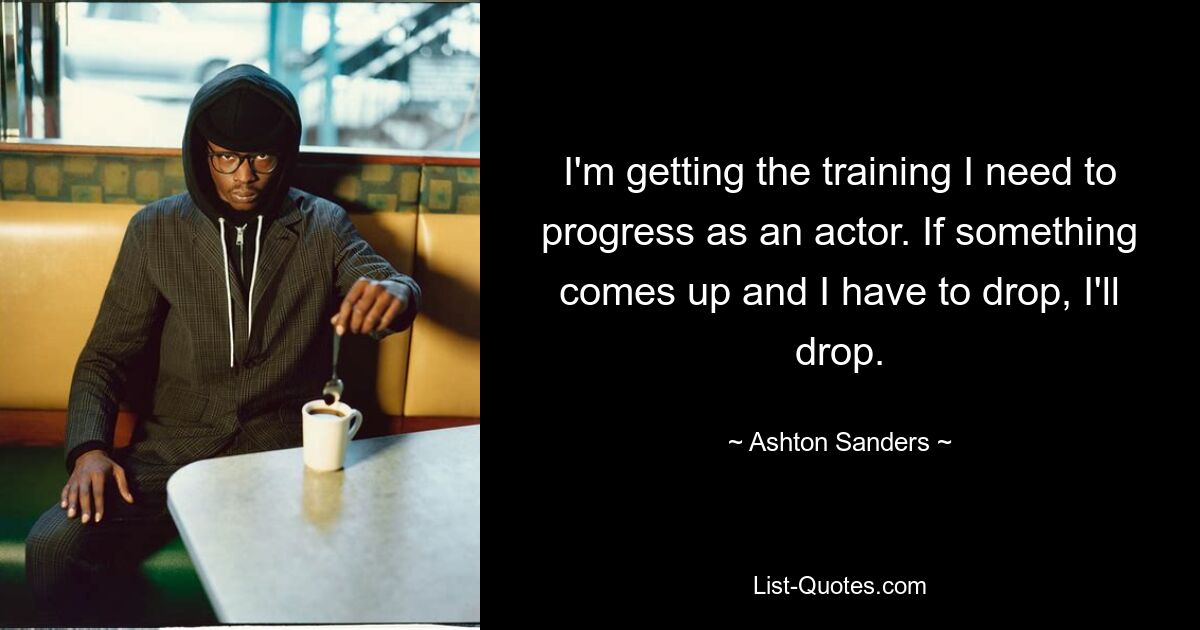 I'm getting the training I need to progress as an actor. If something comes up and I have to drop, I'll drop. — © Ashton Sanders