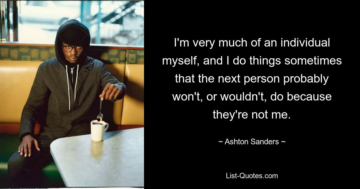 I'm very much of an individual myself, and I do things sometimes that the next person probably won't, or wouldn't, do because they're not me. — © Ashton Sanders