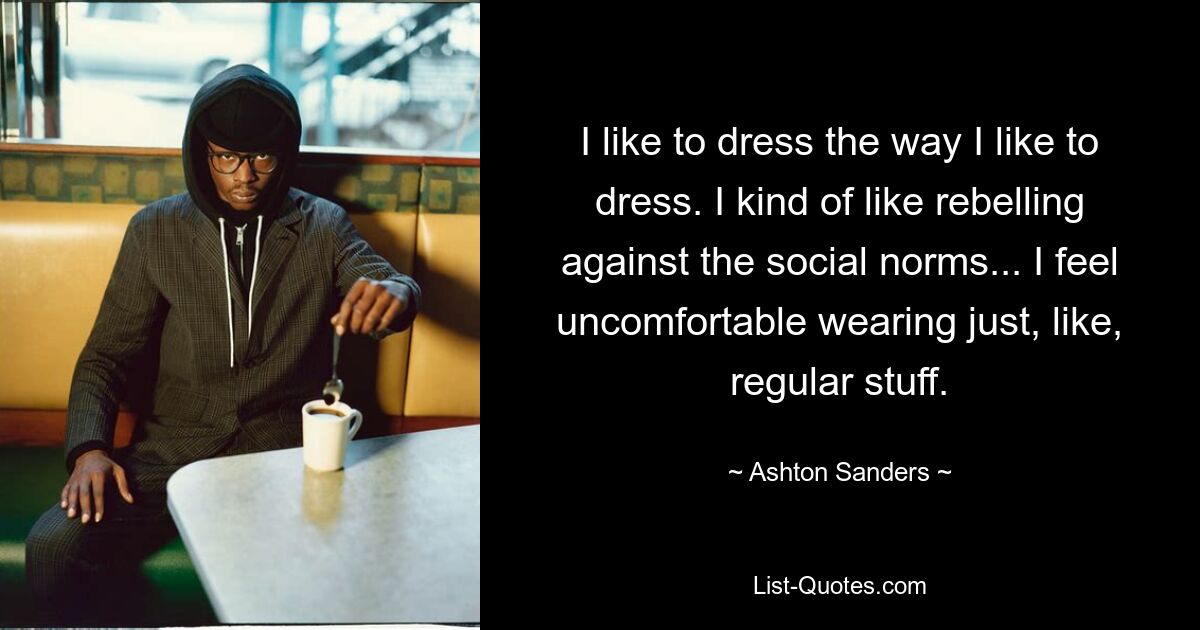 I like to dress the way I like to dress. I kind of like rebelling against the social norms... I feel uncomfortable wearing just, like, regular stuff. — © Ashton Sanders