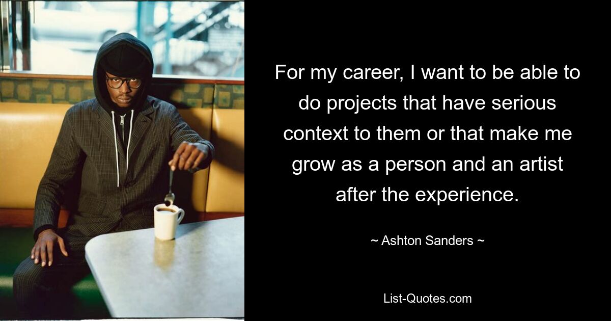 For my career, I want to be able to do projects that have serious context to them or that make me grow as a person and an artist after the experience. — © Ashton Sanders