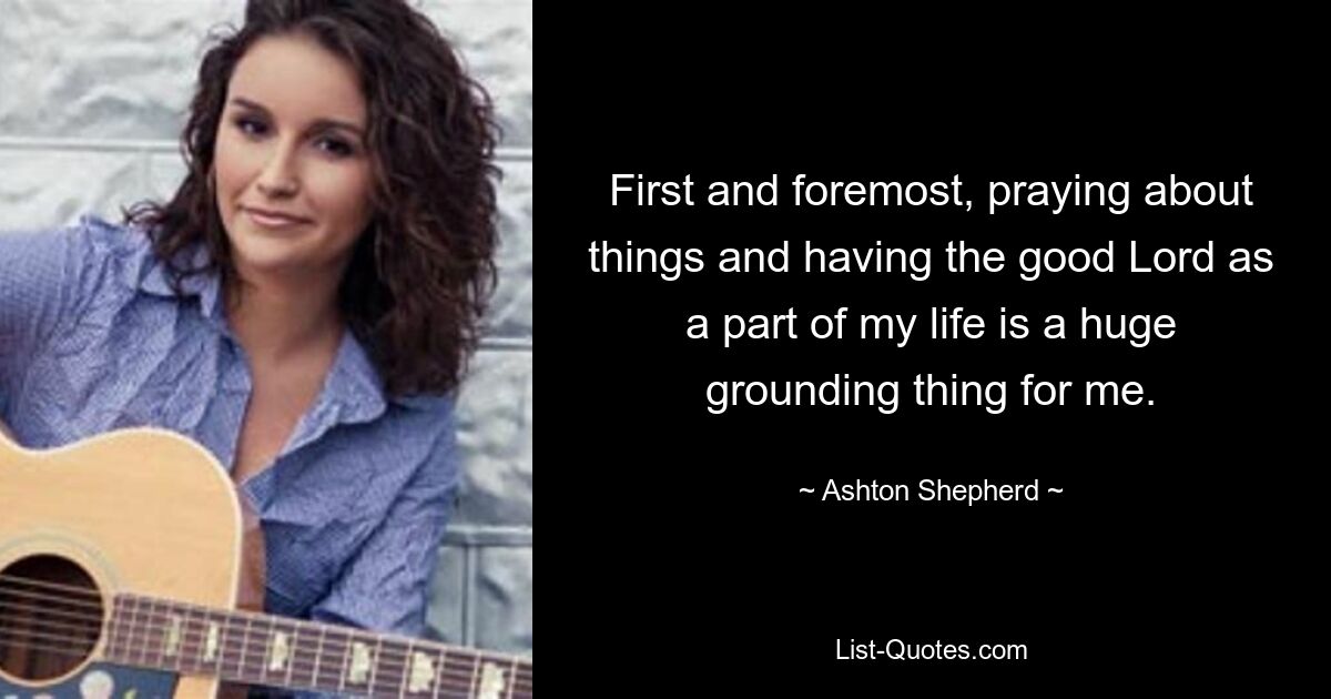 First and foremost, praying about things and having the good Lord as a part of my life is a huge grounding thing for me. — © Ashton Shepherd