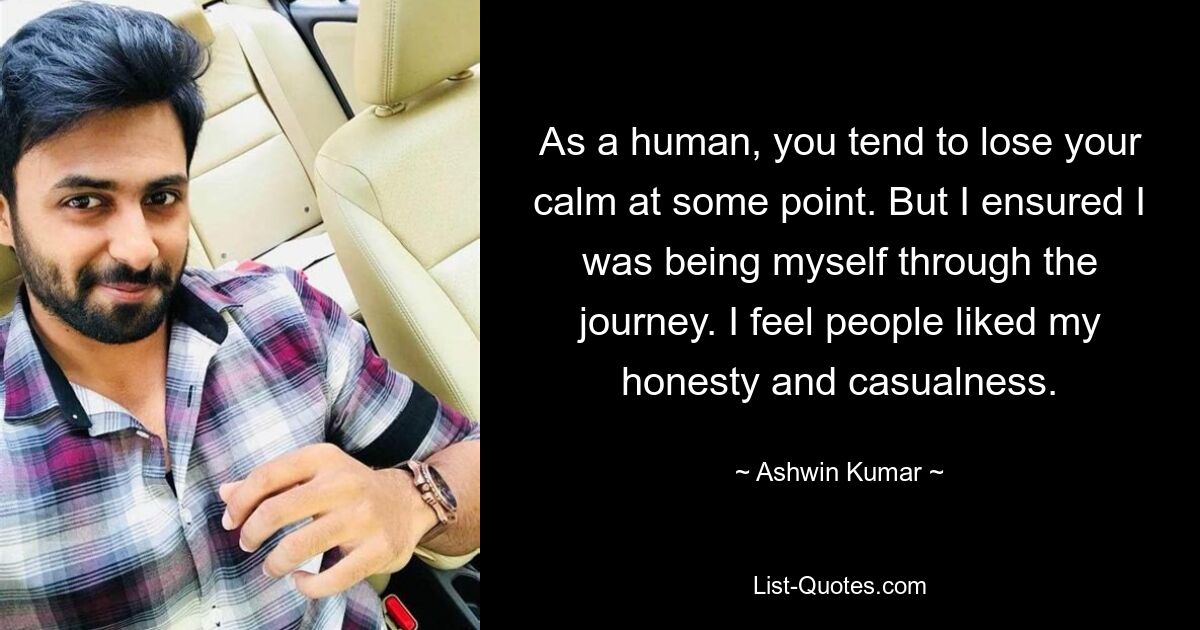 As a human, you tend to lose your calm at some point. But I ensured I was being myself through the journey. I feel people liked my honesty and casualness. — © Ashwin Kumar