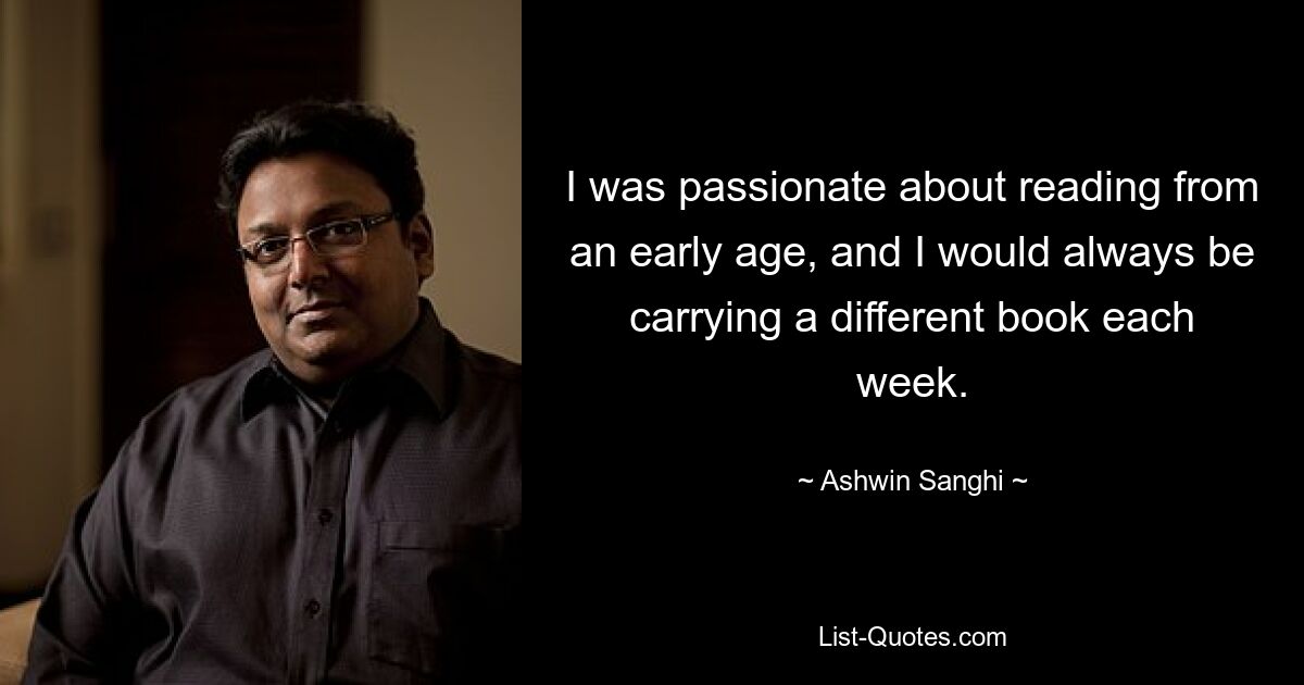 I was passionate about reading from an early age, and I would always be carrying a different book each week. — © Ashwin Sanghi