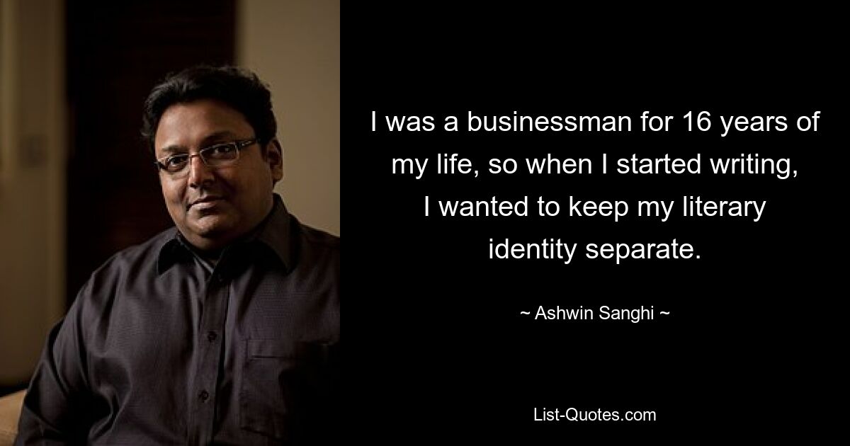 I was a businessman for 16 years of my life, so when I started writing, I wanted to keep my literary identity separate. — © Ashwin Sanghi