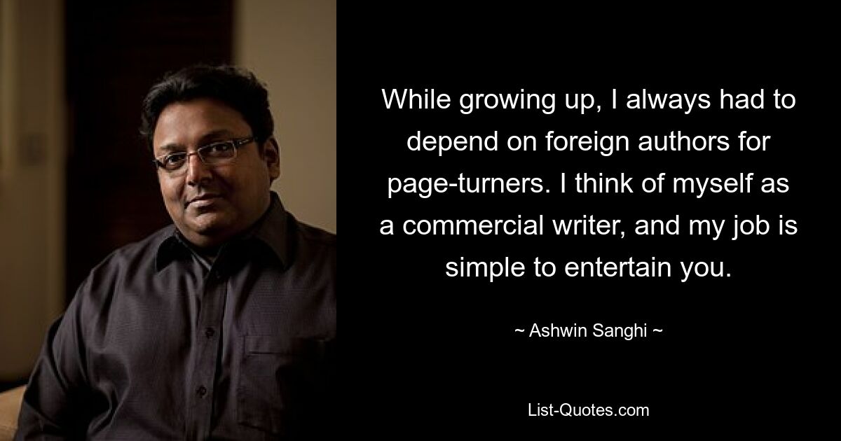 While growing up, I always had to depend on foreign authors for page-turners. I think of myself as a commercial writer, and my job is simple to entertain you. — © Ashwin Sanghi