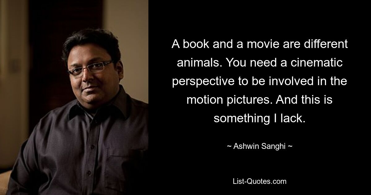 A book and a movie are different animals. You need a cinematic perspective to be involved in the motion pictures. And this is something I lack. — © Ashwin Sanghi