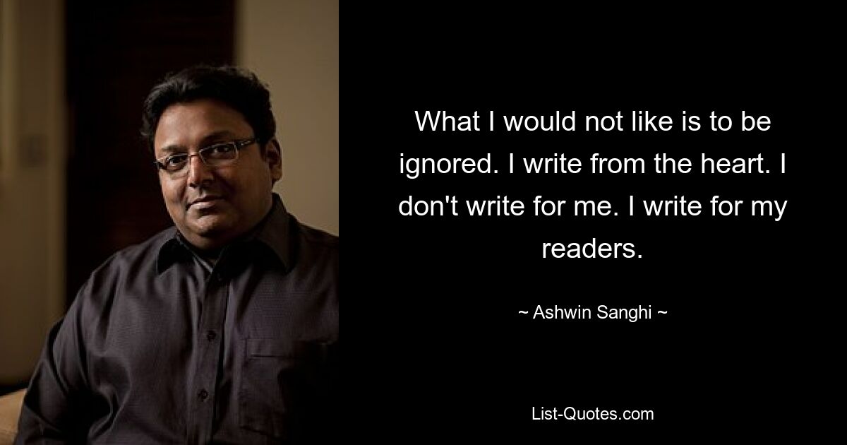 What I would not like is to be ignored. I write from the heart. I don't write for me. I write for my readers. — © Ashwin Sanghi