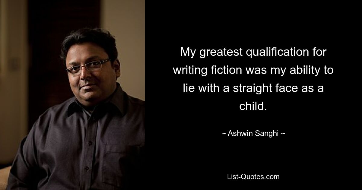 My greatest qualification for writing fiction was my ability to lie with a straight face as a child. — © Ashwin Sanghi