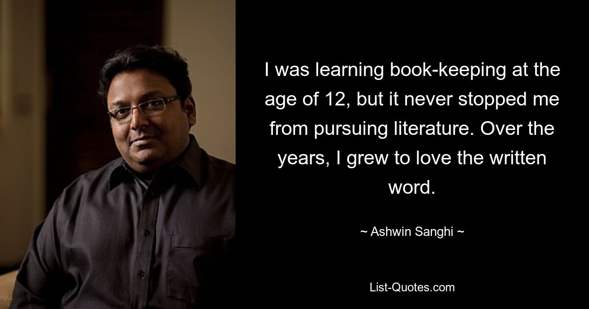 I was learning book-keeping at the age of 12, but it never stopped me from pursuing literature. Over the years, I grew to love the written word. — © Ashwin Sanghi