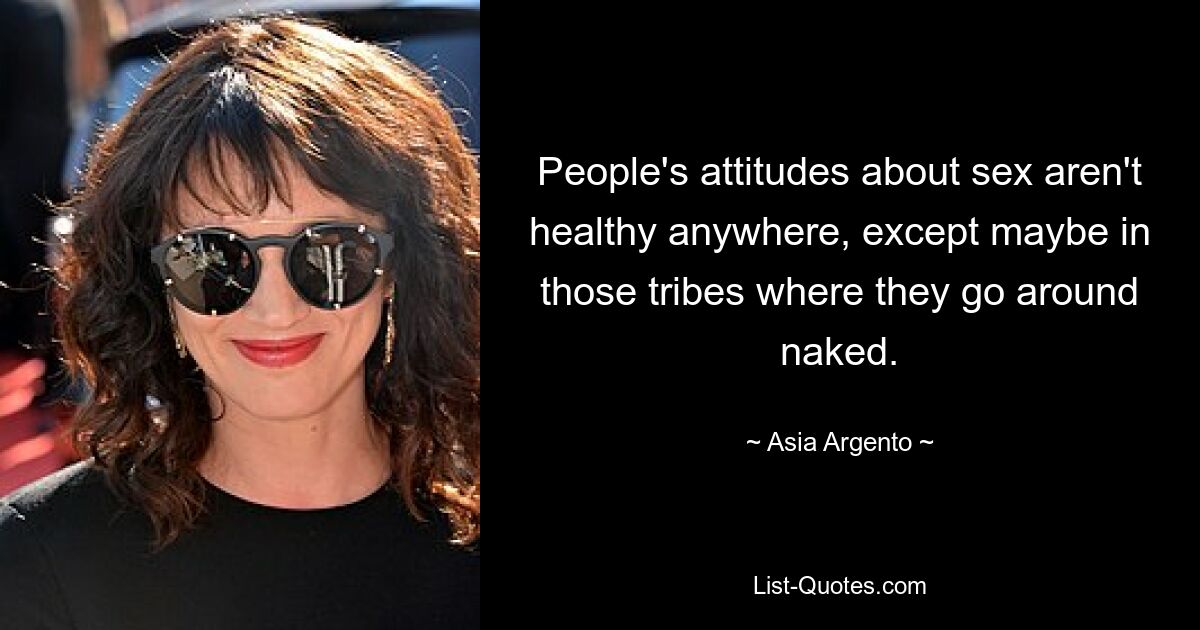 People's attitudes about sex aren't healthy anywhere, except maybe in those tribes where they go around naked. — © Asia Argento