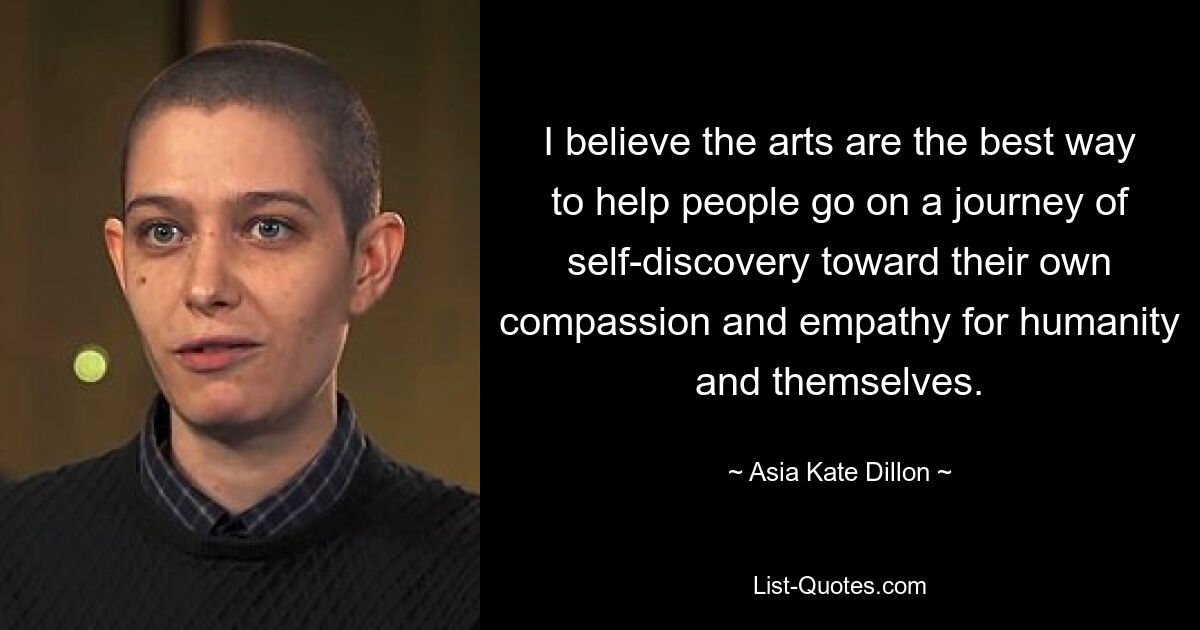 I believe the arts are the best way to help people go on a journey of self-discovery toward their own compassion and empathy for humanity and themselves. — © Asia Kate Dillon