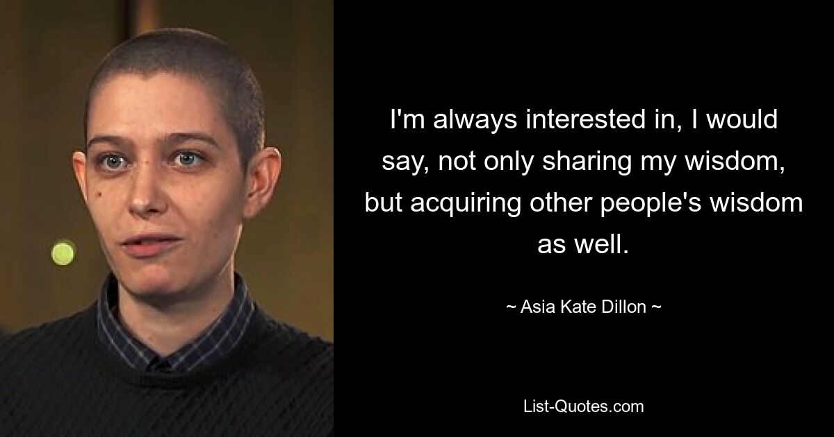 I'm always interested in, I would say, not only sharing my wisdom, but acquiring other people's wisdom as well. — © Asia Kate Dillon