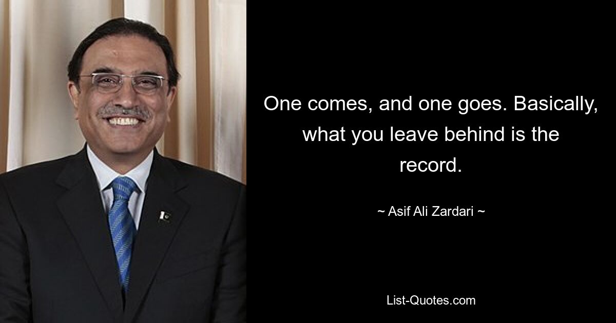 One comes, and one goes. Basically, what you leave behind is the record. — © Asif Ali Zardari