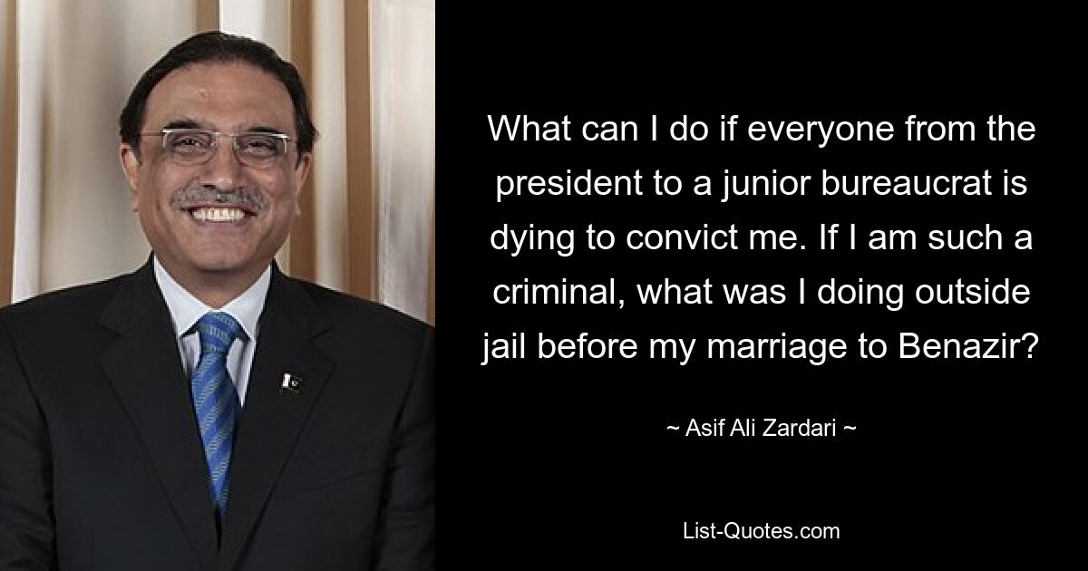 What can I do if everyone from the president to a junior bureaucrat is dying to convict me. If I am such a criminal, what was I doing outside jail before my marriage to Benazir? — © Asif Ali Zardari