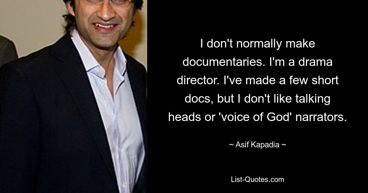 I don't normally make documentaries. I'm a drama director. I've made a few short docs, but I don't like talking heads or 'voice of God' narrators. — © Asif Kapadia