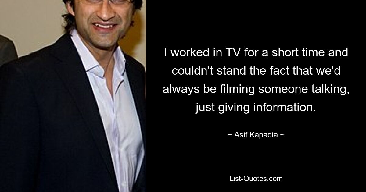 I worked in TV for a short time and couldn't stand the fact that we'd always be filming someone talking, just giving information. — © Asif Kapadia