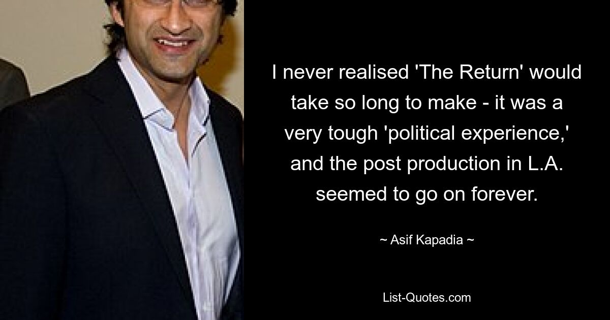 I never realised 'The Return' would take so long to make - it was a very tough 'political experience,' and the post production in L.A. seemed to go on forever. — © Asif Kapadia