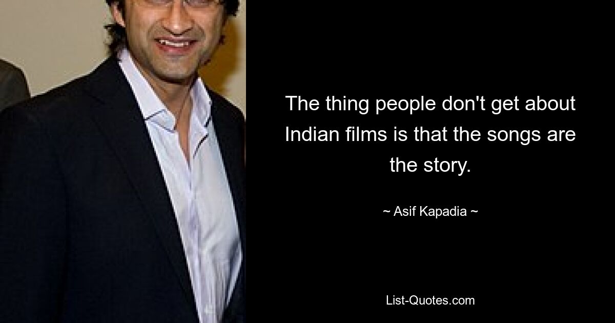 The thing people don't get about Indian films is that the songs are the story. — © Asif Kapadia