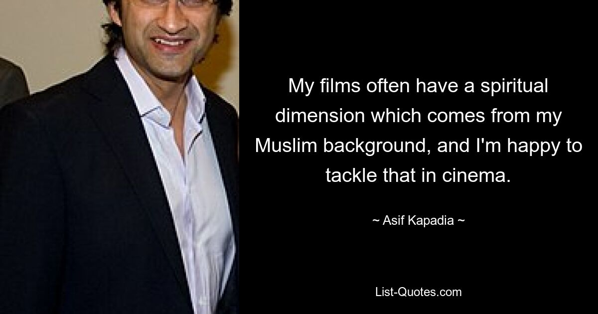 My films often have a spiritual dimension which comes from my Muslim background, and I'm happy to tackle that in cinema. — © Asif Kapadia