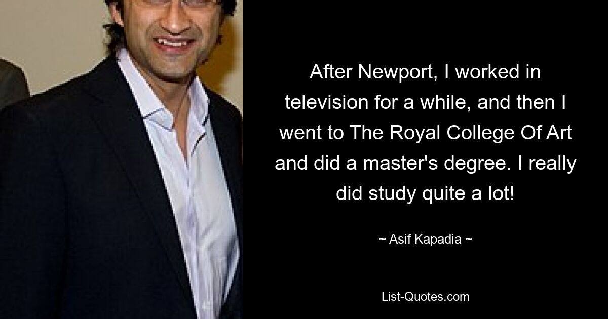 After Newport, I worked in television for a while, and then I went to The Royal College Of Art and did a master's degree. I really did study quite a lot! — © Asif Kapadia