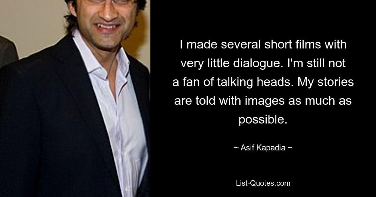 I made several short films with very little dialogue. I'm still not a fan of talking heads. My stories are told with images as much as possible. — © Asif Kapadia