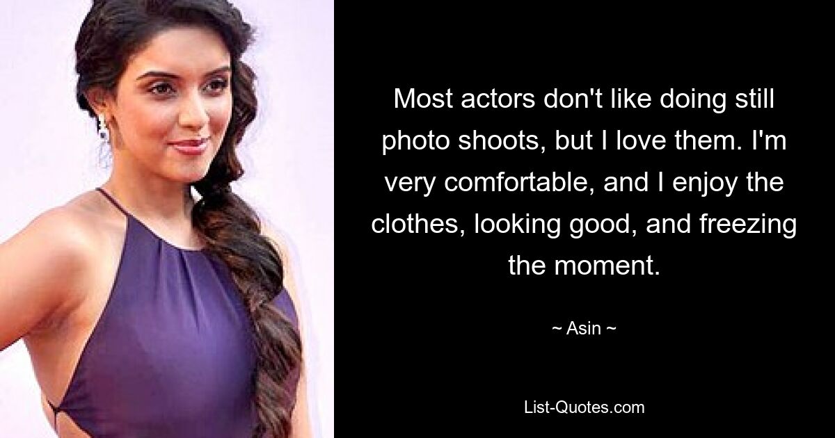 Most actors don't like doing still photo shoots, but I love them. I'm very comfortable, and I enjoy the clothes, looking good, and freezing the moment. — © Asin