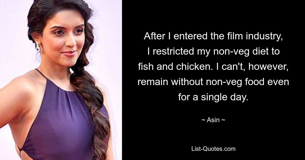 After I entered the film industry, I restricted my non-veg diet to fish and chicken. I can't, however, remain without non-veg food even for a single day. — © Asin