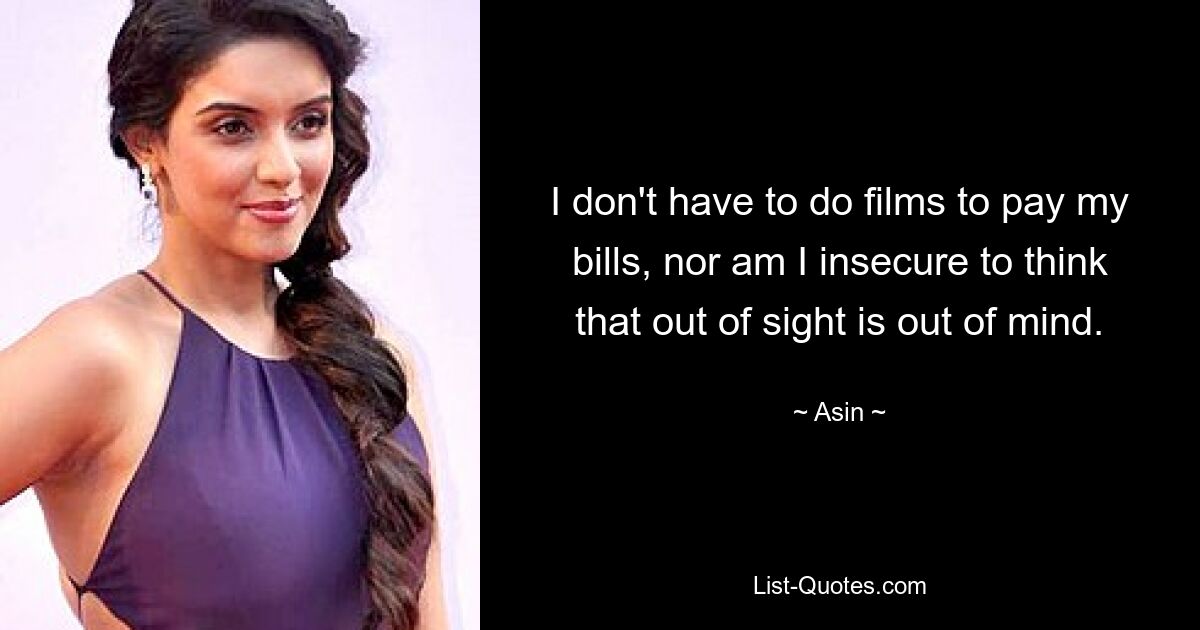 I don't have to do films to pay my bills, nor am I insecure to think that out of sight is out of mind. — © Asin