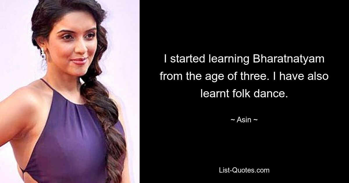 I started learning Bharatnatyam from the age of three. I have also learnt folk dance. — © Asin