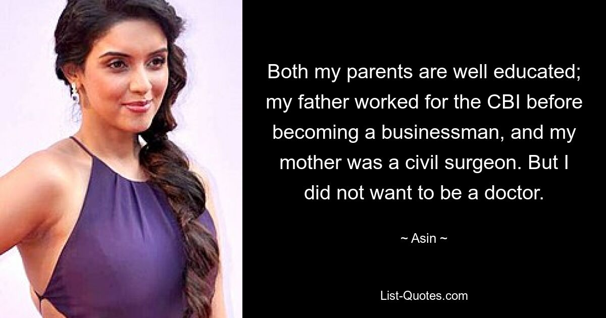 Both my parents are well educated; my father worked for the CBI before becoming a businessman, and my mother was a civil surgeon. But I did not want to be a doctor. — © Asin