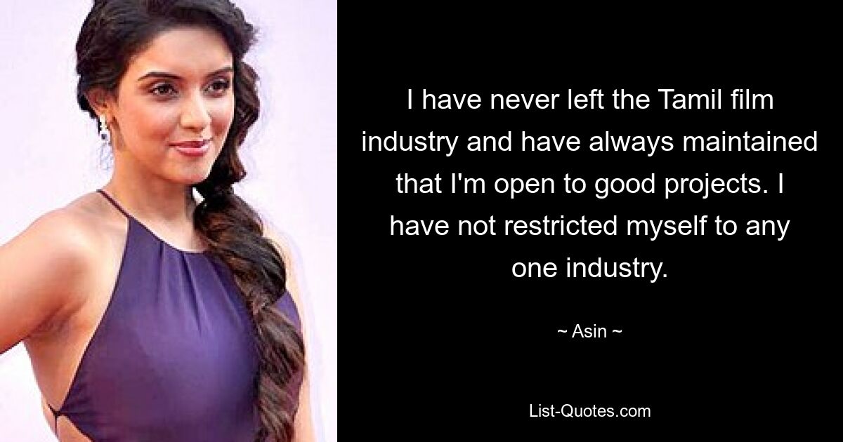 I have never left the Tamil film industry and have always maintained that I'm open to good projects. I have not restricted myself to any one industry. — © Asin