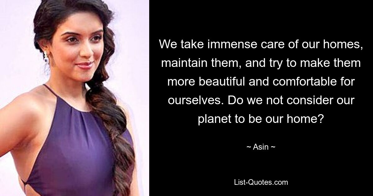 We take immense care of our homes, maintain them, and try to make them more beautiful and comfortable for ourselves. Do we not consider our planet to be our home? — © Asin