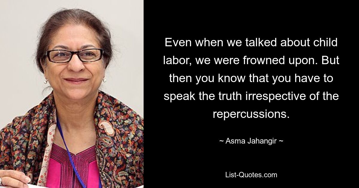 Even when we talked about child labor, we were frowned upon. But then you know that you have to speak the truth irrespective of the repercussions. — © Asma Jahangir