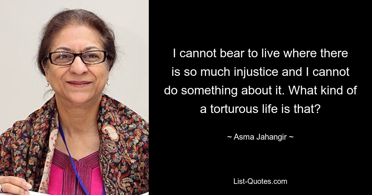 I cannot bear to live where there is so much injustice and I cannot do something about it. What kind of a torturous life is that? — © Asma Jahangir