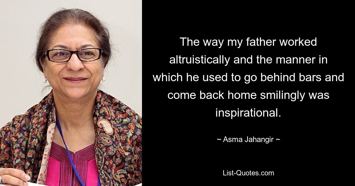 The way my father worked altruistically and the manner in which he used to go behind bars and come back home smilingly was inspirational. — © Asma Jahangir