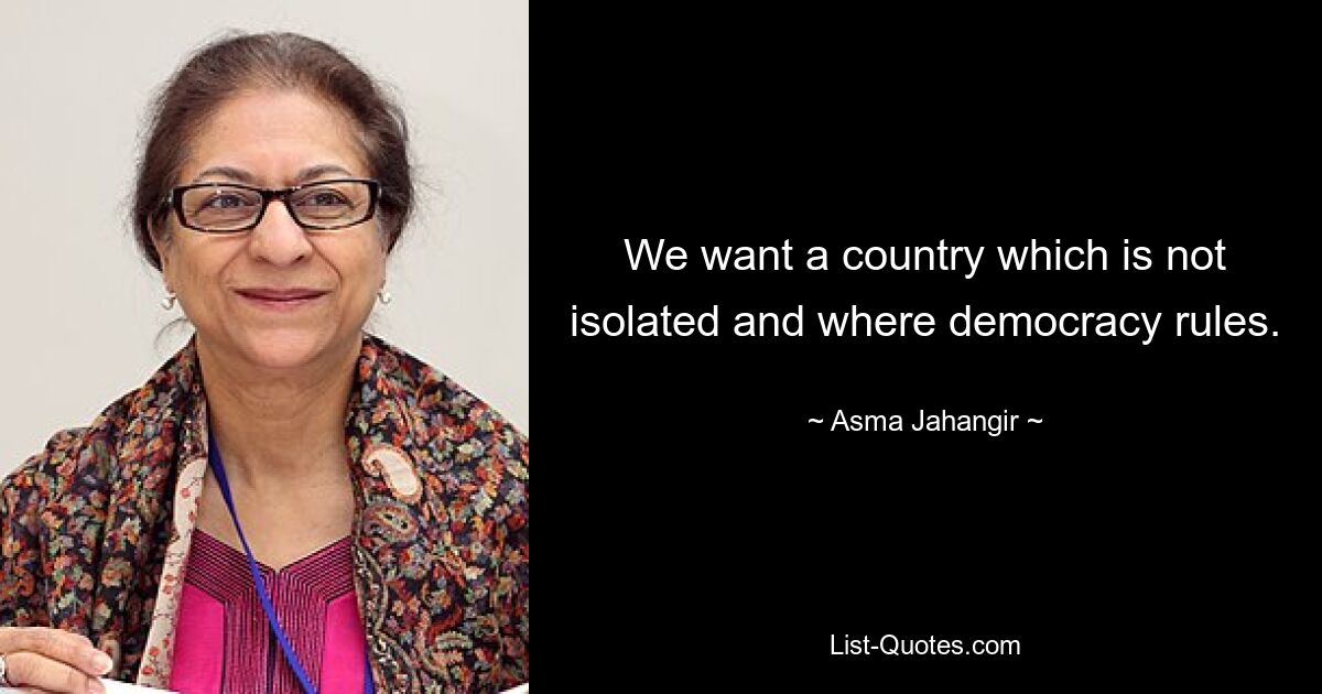 We want a country which is not isolated and where democracy rules. — © Asma Jahangir