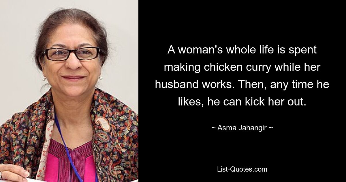 A woman's whole life is spent making chicken curry while her husband works. Then, any time he likes, he can kick her out. — © Asma Jahangir