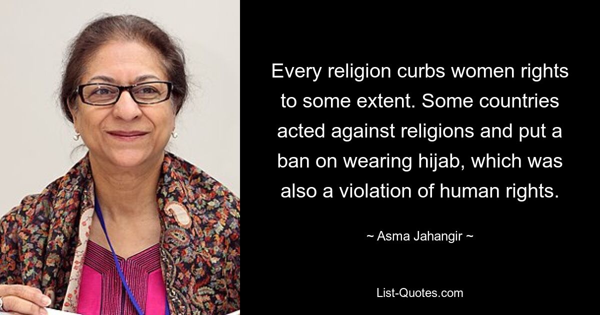 Every religion curbs women rights to some extent. Some countries acted against religions and put a ban on wearing hijab, which was also a violation of human rights. — © Asma Jahangir