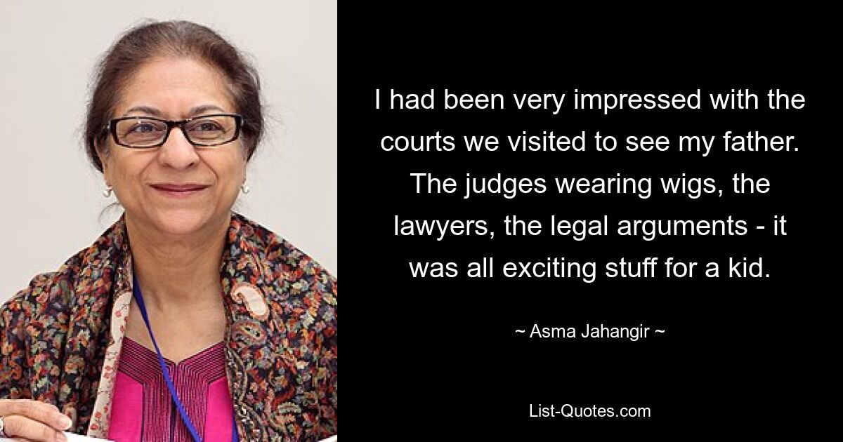 I had been very impressed with the courts we visited to see my father. The judges wearing wigs, the lawyers, the legal arguments - it was all exciting stuff for a kid. — © Asma Jahangir