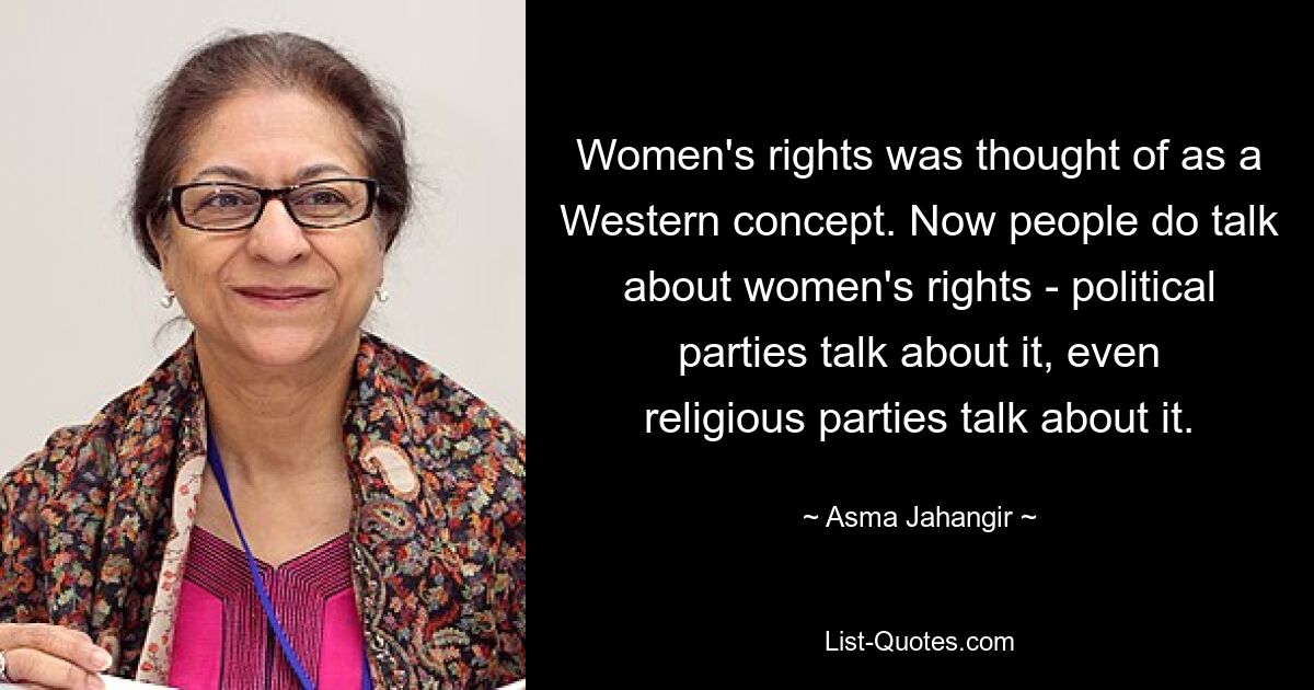 Women's rights was thought of as a Western concept. Now people do talk about women's rights - political parties talk about it, even religious parties talk about it. — © Asma Jahangir