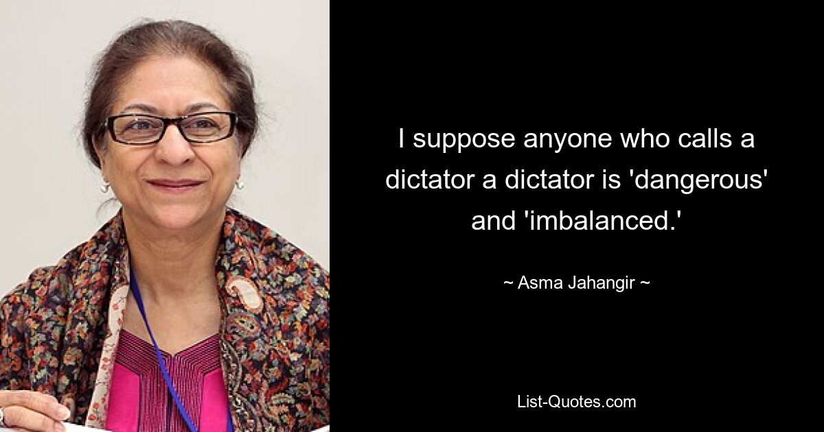 I suppose anyone who calls a dictator a dictator is 'dangerous' and 'imbalanced.' — © Asma Jahangir