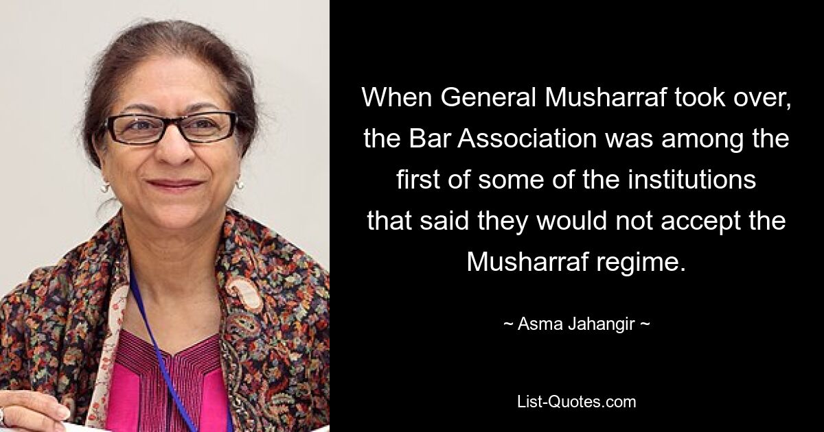 When General Musharraf took over, the Bar Association was among the first of some of the institutions that said they would not accept the Musharraf regime. — © Asma Jahangir